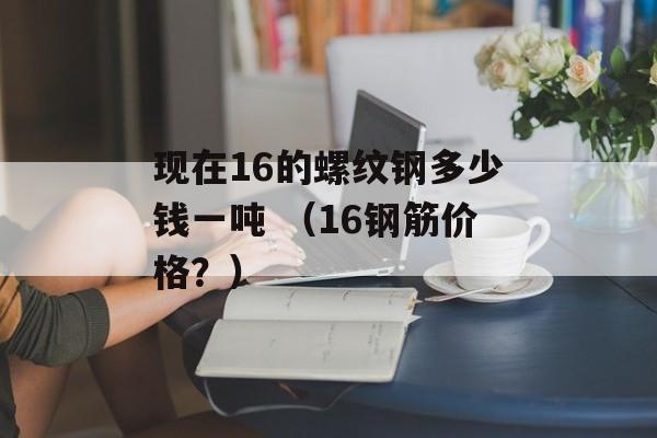 现在16的螺纹钢多少钱一吨 （16钢筋价格？）