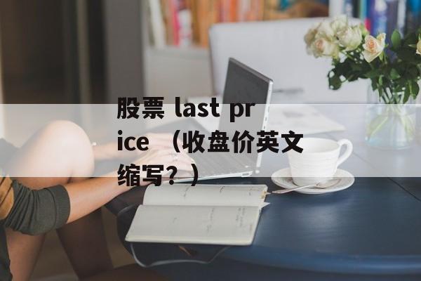 股票 last price （收盘价英文缩写？）