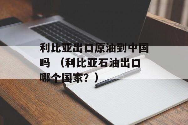 利比亚出口原油到中国吗 （利比亚石油出口哪个国家？）