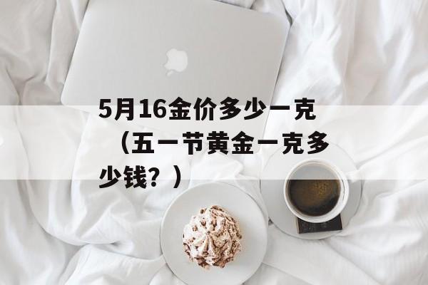 5月16金价多少一克 （五一节黄金一克多少钱？）