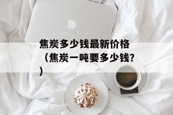 焦炭多少钱最新价格 （焦炭一吨要多少钱？）