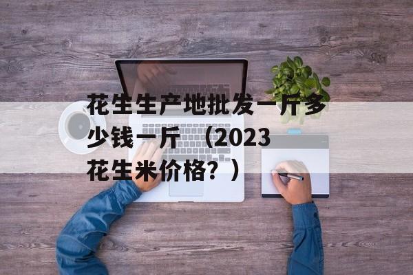 花生生产地批发一斤多少钱一斤 （2023花生米价格？）