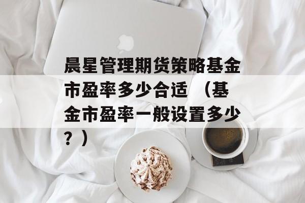 晨星管理期货策略基金市盈率多少合适 （基金市盈率一般设置多少？）