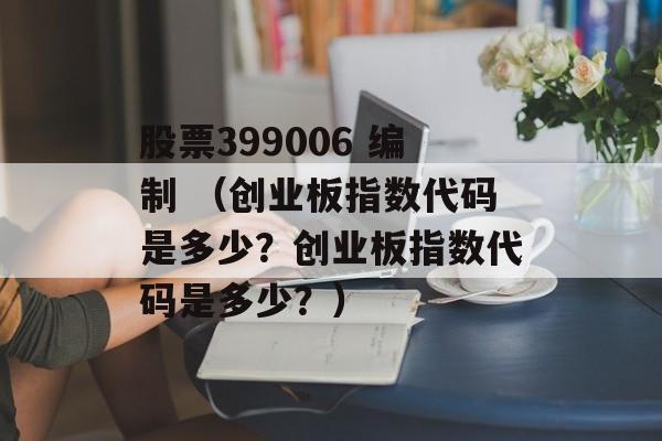 股票399006 编制 （创业板指数代码是多少？创业板指数代码是多少？）