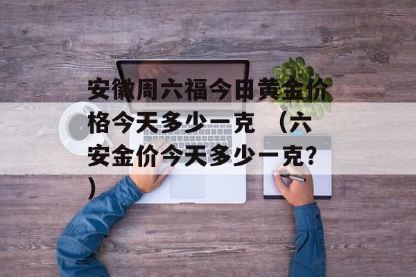 安徽周六福今日黄金价格今天多少一克 （六安金价今天多少一克？）