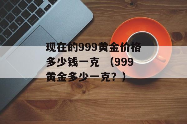 现在的999黄金价格多少钱一克 （999黄金多少一克？）