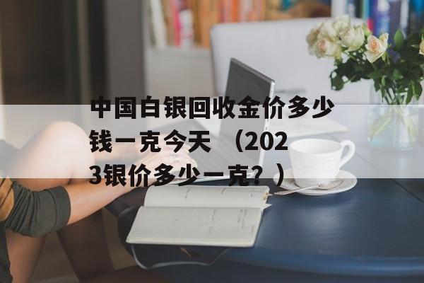 中国白银回收金价多少钱一克今天 （2023银价多少一克？）