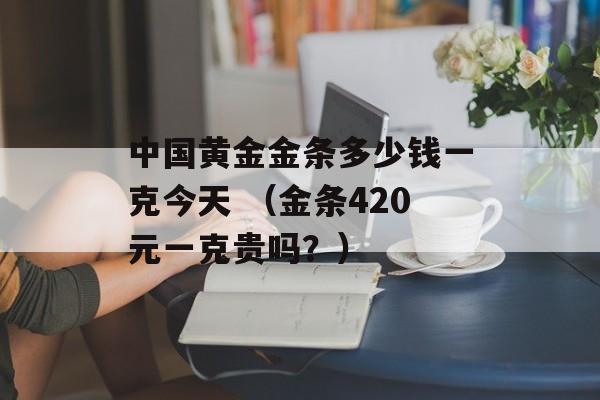 中国黄金金条多少钱一克今天 （金条420元一克贵吗？）