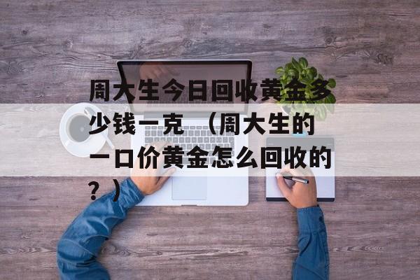 周大生今日回收黄金多少钱一克 （周大生的一口价黄金怎么回收的？）