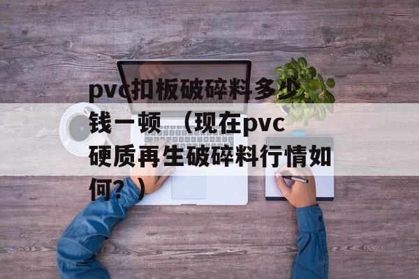 pvc扣板破碎料多少钱一顿 （现在pvc硬质再生破碎料行情如何？）