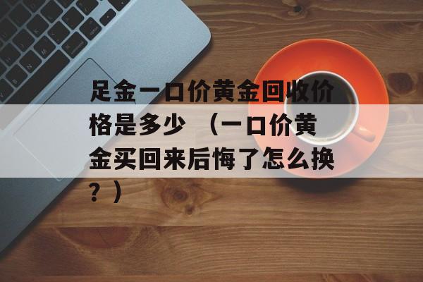 足金一口价黄金回收价格是多少 （一口价黄金买回来后悔了怎么换？）