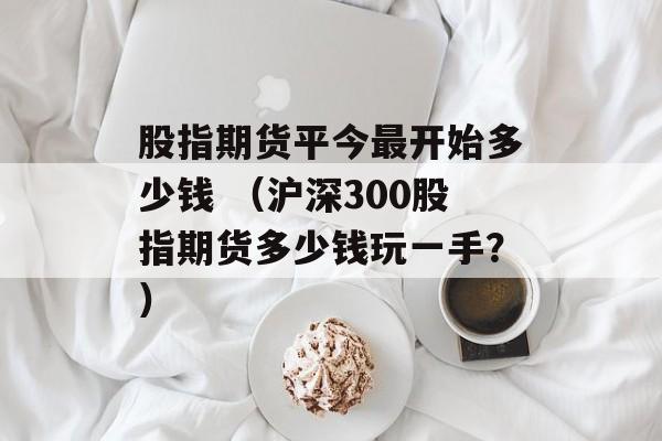 股指期货平今最开始多少钱 （沪深300股指期货多少钱玩一手？）