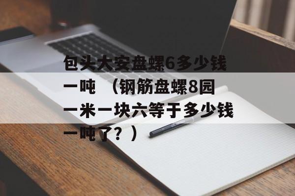 包头大安盘螺6多少钱一吨 （钢筋盘螺8园一米一块六等于多少钱一吨了？）