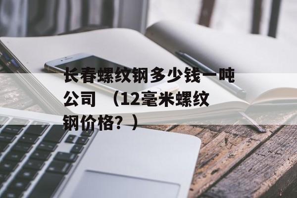 长春螺纹钢多少钱一吨公司 （12毫米螺纹钢价格？）