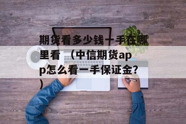 期货看多少钱一手在哪里看 （中信期货app怎么看一手保证金？）