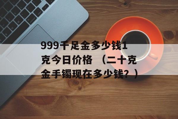 999千足金多少钱1克今日价格 （二十克金手镯现在多少钱？）