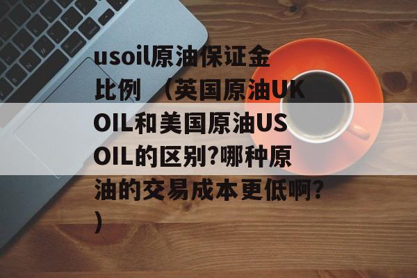 usoil原油保证金比例 （英国原油UKOIL和美国原油USOIL的区别?哪种原油的交易成本更低啊？）