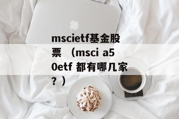 mscietf基金股票 （msci a50etf 都有哪几家？）