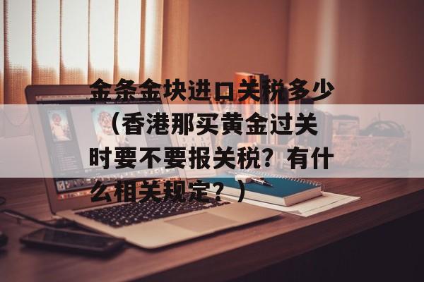 金条金块进口关税多少 （香港那买黄金过关时要不要报关税？有什么相关规定？）