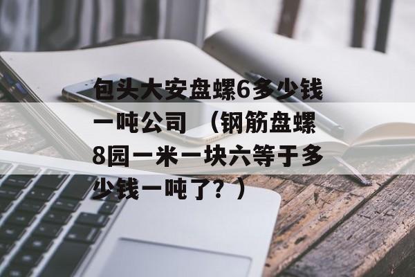 包头大安盘螺6多少钱一吨公司 （钢筋盘螺8园一米一块六等于多少钱一吨了？）