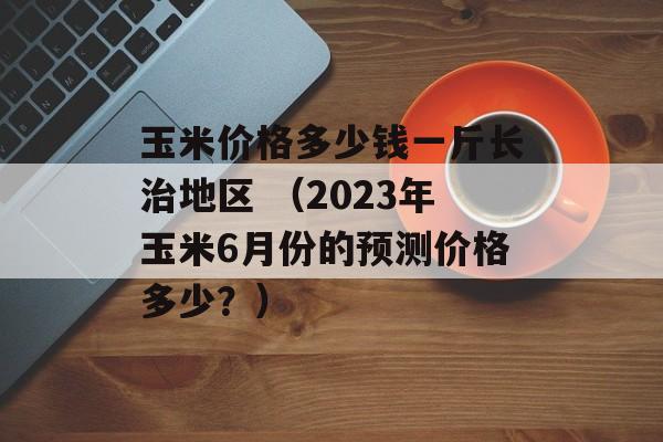 玉米价格多少钱一斤长治地区 （2023年玉米6月份的预测价格多少？）