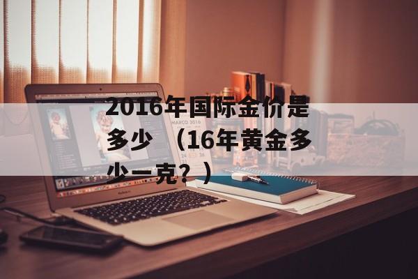 2016年国际金价是多少 （16年黄金多少一克？）