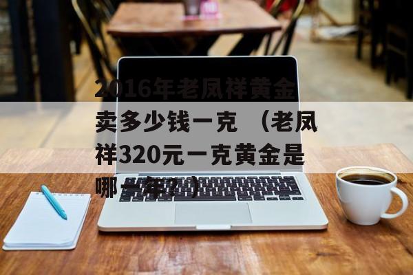 2016年老凤祥黄金卖多少钱一克 （老凤祥320元一克黄金是哪一年？）