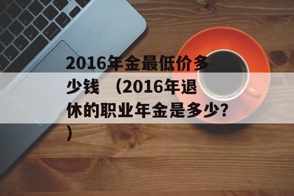 2016年金最低价多少钱 （2016年退休的职业年金是多少？）