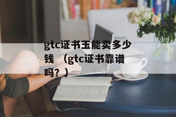 gtc证书玉能卖多少钱 （gtc证书靠谱吗？）