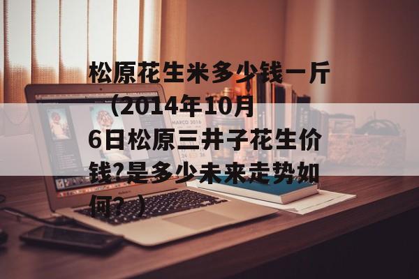 松原花生米多少钱一斤 （2014年10月6日松原三井子花生价钱?是多少未来走势如何？）