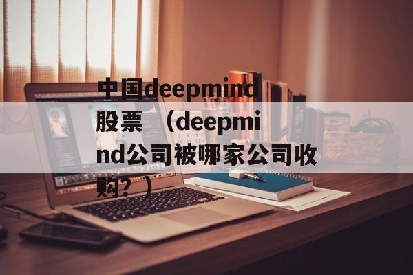 中国deepmind股票 （deepmind公司被哪家公司收购？）