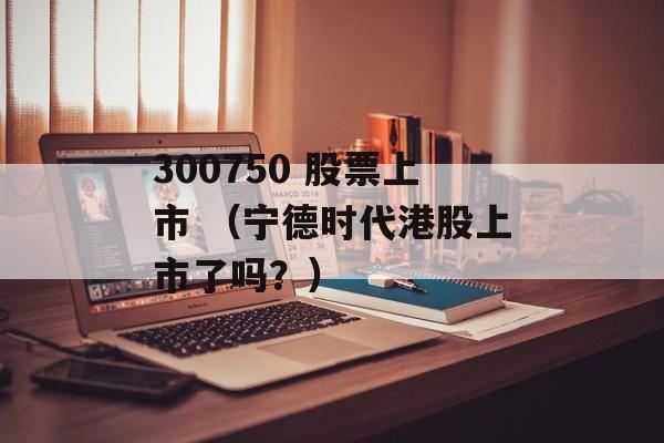 300750 股票上市 （宁德时代港股上市了吗？）