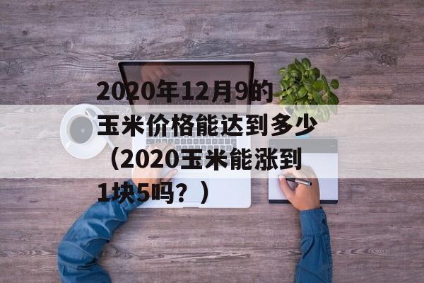 2020年12月9的玉米价格能达到多少 （2020玉米能涨到1块5吗？）