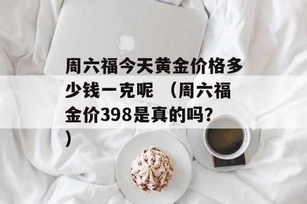 周六福今天黄金价格多少钱一克呢 （周六福金价398是真的吗？）