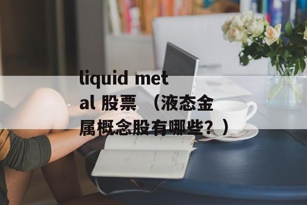 liquid metal 股票 （液态金属概念股有哪些？）