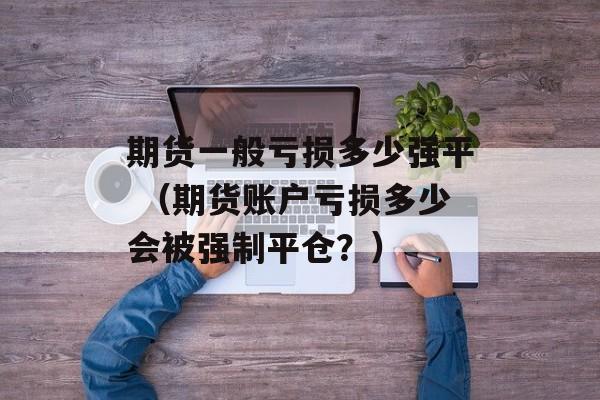 期货一般亏损多少强平 （期货账户亏损多少会被强制平仓？）