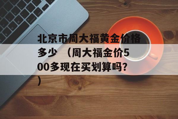 北京市周大福黄金价格多少 （周大福金价500多现在买划算吗？）