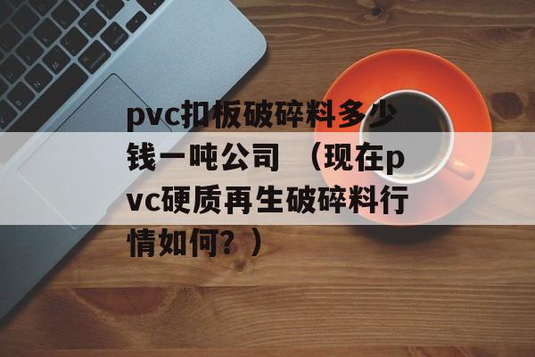 pvc扣板破碎料多少钱一吨公司 （现在pvc硬质再生破碎料行情如何？）