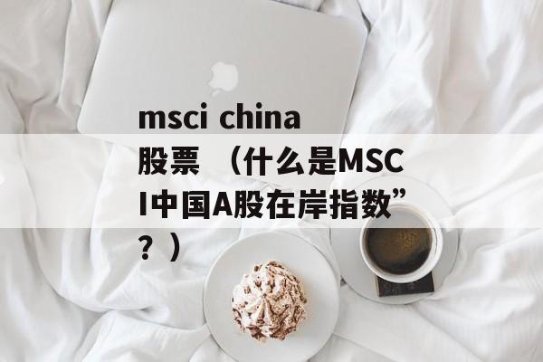 msci china股票 （什么是MSCI中国A股在岸指数”？）