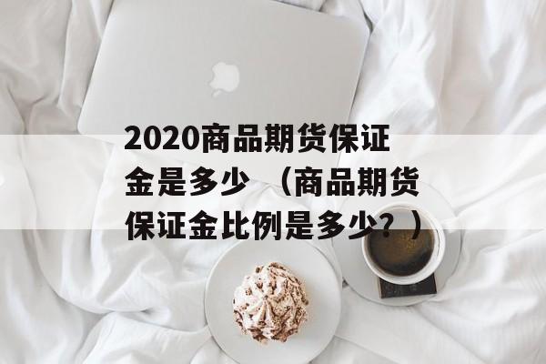 2020商品期货保证金是多少 （商品期货保证金比例是多少？）