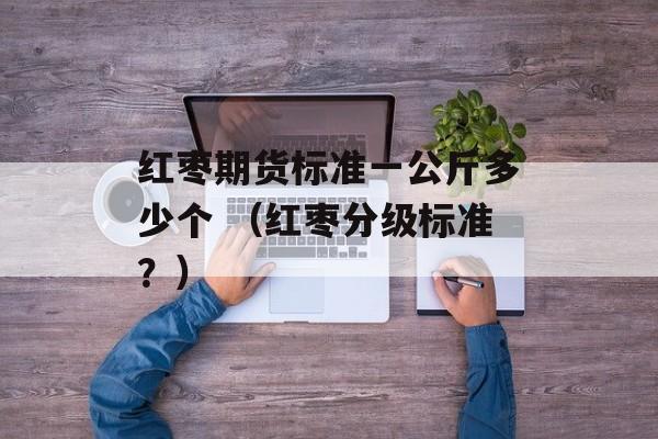 红枣期货标准一公斤多少个 （红枣分级标准？）