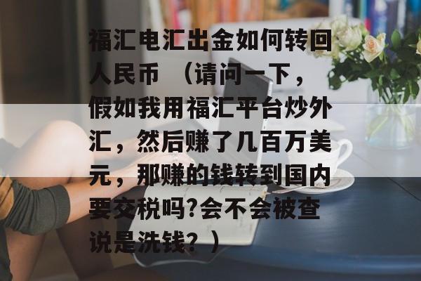 福汇电汇出金如何转回人民币 （请问一下，假如我用福汇平台炒外汇，然后赚了几百万美元，那赚的钱转到国内要交税吗?会不会被查说是洗钱？）