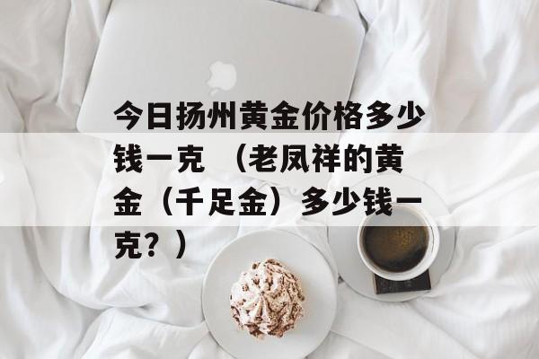 今日扬州黄金价格多少钱一克 （老凤祥的黄金（千足金）多少钱一克？）