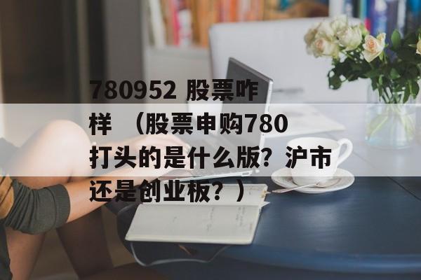 780952 股票咋样 （股票申购780打头的是什么版？沪市还是创业板？）