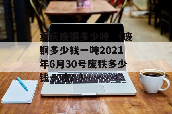 重庆废铜多少吨 （废铜多少钱一吨2021年6月30号废铁多少钱一吨？）