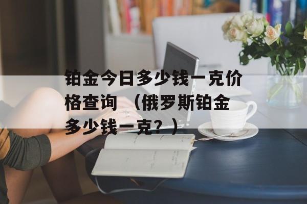 铂金今日多少钱一克价格查询 （俄罗斯铂金多少钱一克？）