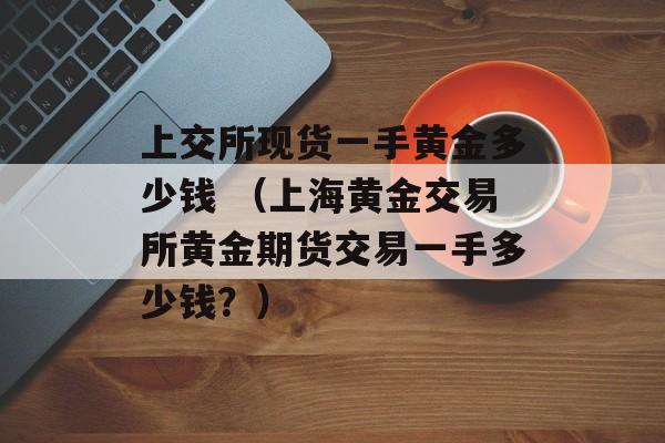 上交所现货一手黄金多少钱 （上海黄金交易所黄金期货交易一手多少钱？）