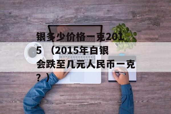 银多少价格一克2015 （2015年白银会跌至几元人民币一克？）