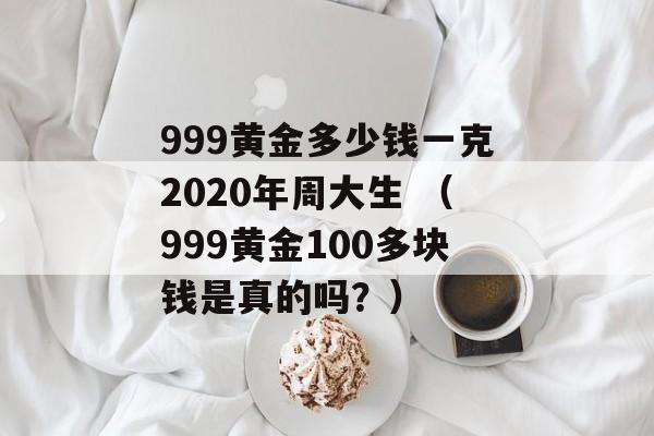 999黄金多少钱一克2020年周大生 （999黄金100多块钱是真的吗？）