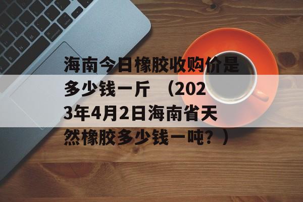 海南今日橡胶收购价是多少钱一斤 （2023年4月2日海南省天然橡胶多少钱一吨？）